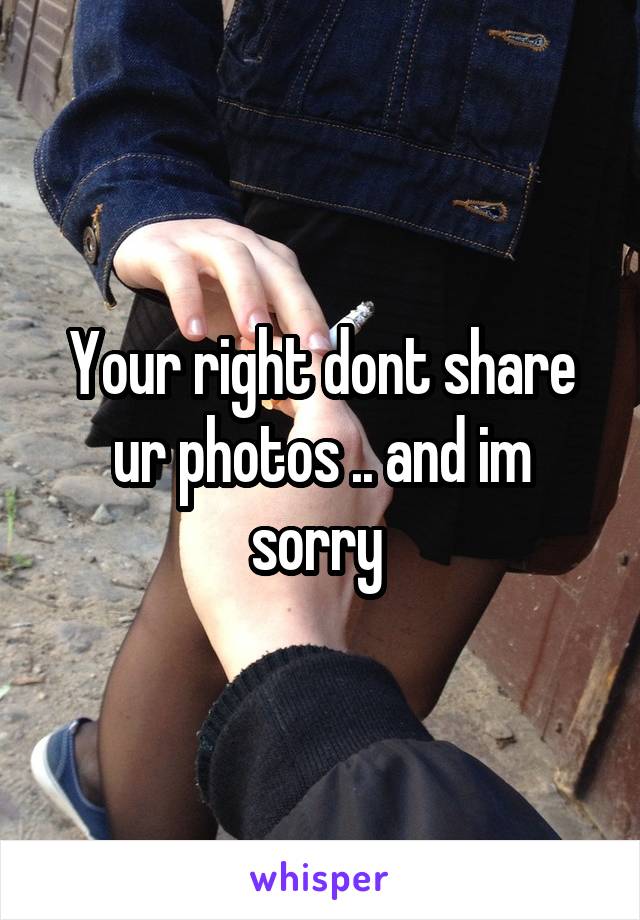 Your right dont share ur photos .. and im sorry 