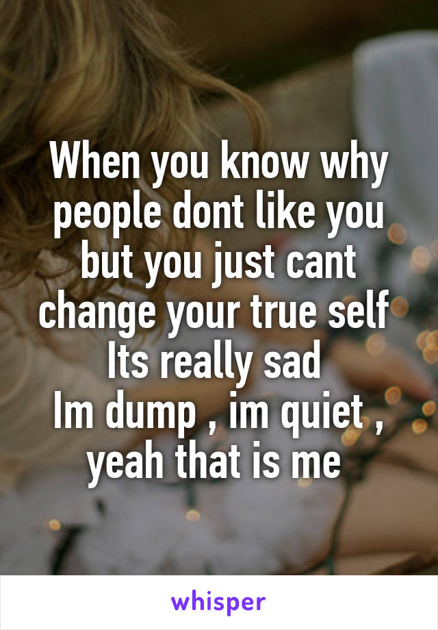 When you know why people dont like you but you just cant change your true self 
Its really sad 
Im dump , im quiet , yeah that is me 