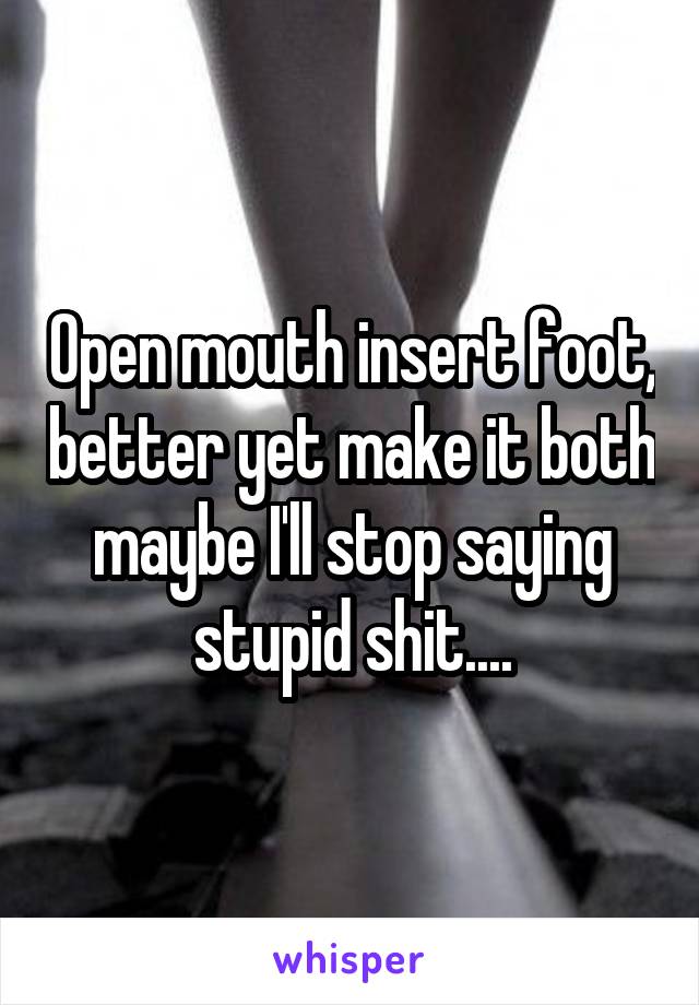 Open mouth insert foot, better yet make it both maybe I'll stop saying stupid shit....