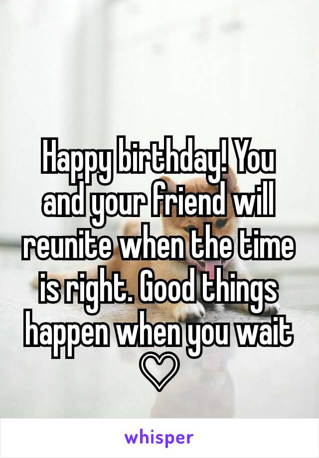 Happy birthday! You and your friend will reunite when the time is right. Good things happen when you wait
♡