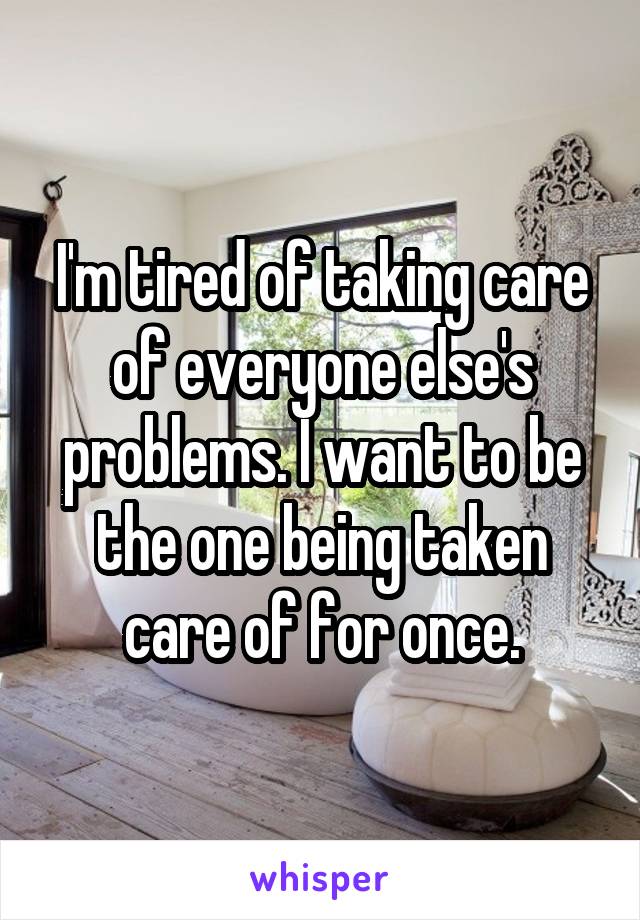 I'm tired of taking care of everyone else's problems. I want to be the one being taken care of for once.