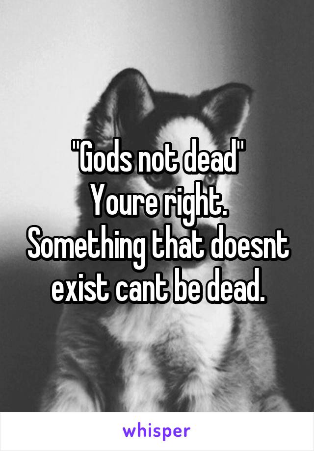 "Gods not dead"
Youre right. Something that doesnt exist cant be dead.