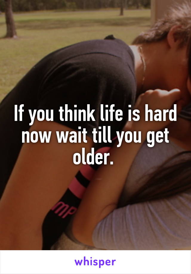 If you think life is hard now wait till you get older. 