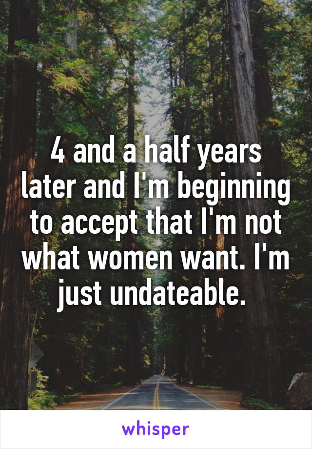 4 and a half years later and I'm beginning to accept that I'm not what women want. I'm just undateable. 