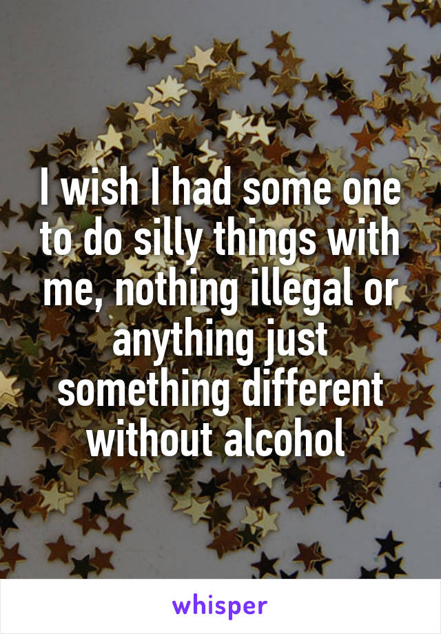 I wish I had some one to do silly things with me, nothing illegal or anything just something different without alcohol 