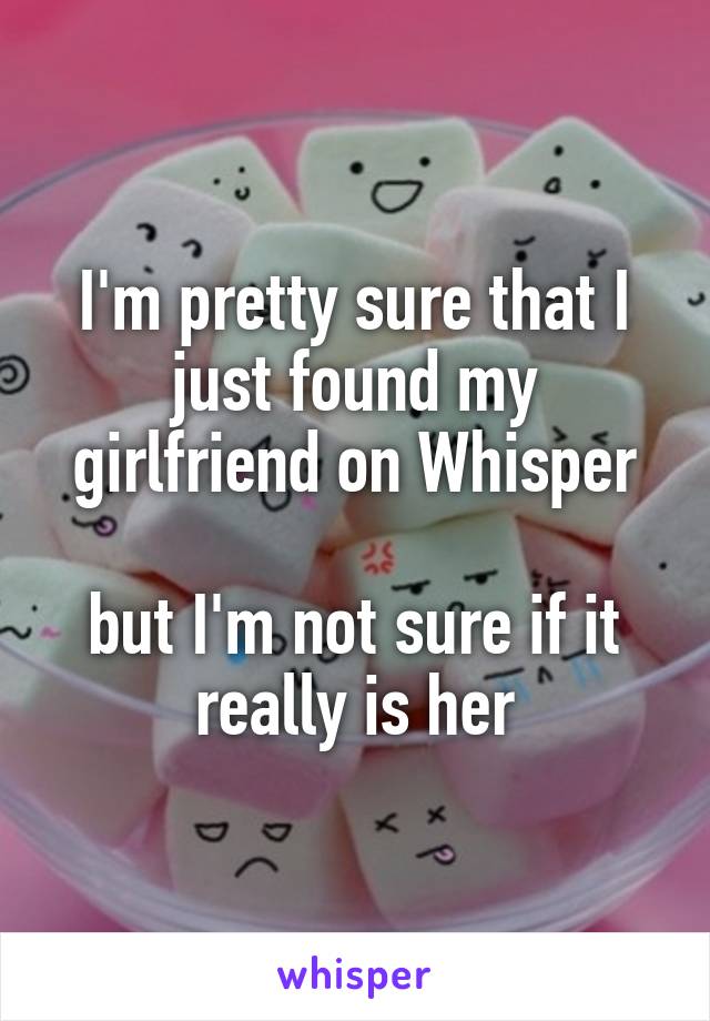 I'm pretty sure that I just found my girlfriend on Whisper

but I'm not sure if it really is her