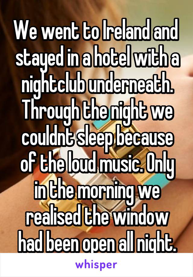 We went to Ireland and  stayed in a hotel with a nightclub underneath. Through the night we couldnt sleep because of the loud music. Only in the morning we realised the window had been open all night.