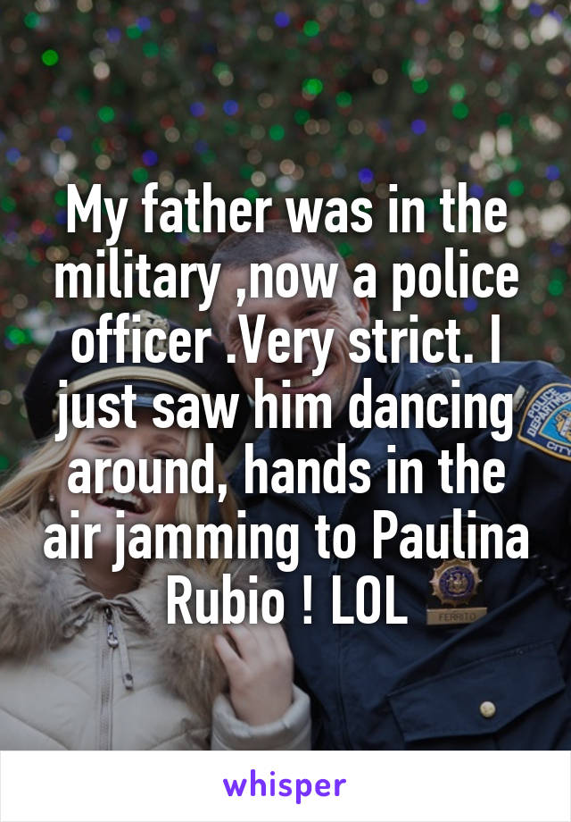 My father was in the military ,now a police officer .Very strict. I just saw him dancing around, hands in the air jamming to Paulina Rubio ! LOL