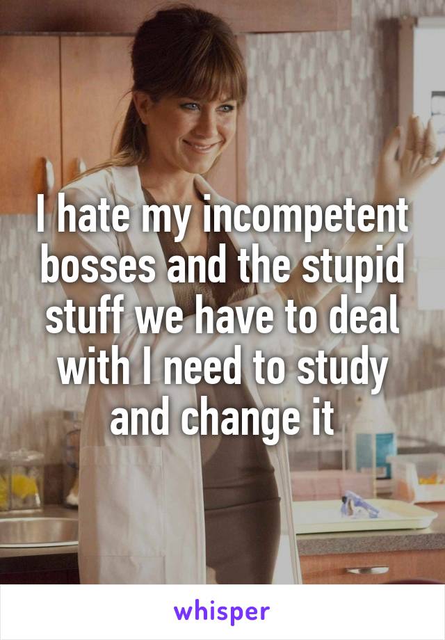 I hate my incompetent bosses and the stupid stuff we have to deal with I need to study and change it