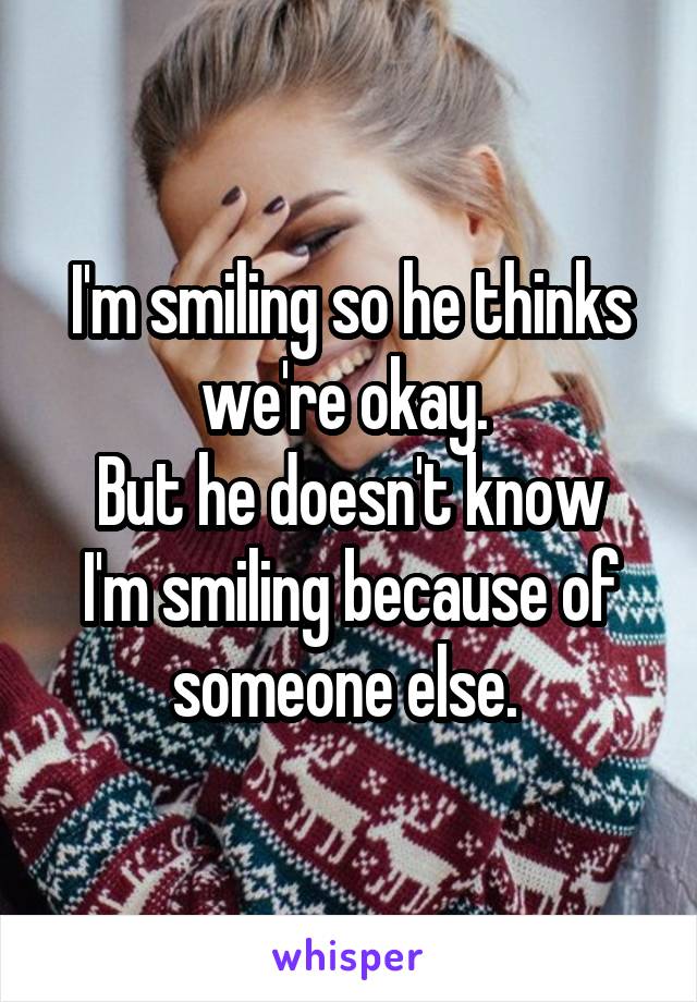 I'm smiling so he thinks we're okay. 
But he doesn't know I'm smiling because of someone else. 