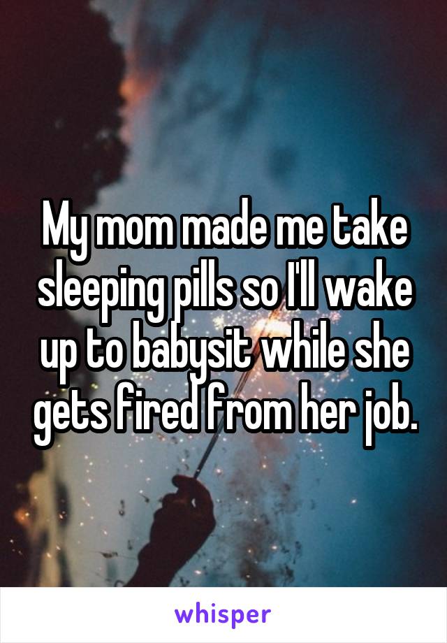 My mom made me take sleeping pills so I'll wake up to babysit while she gets fired from her job.