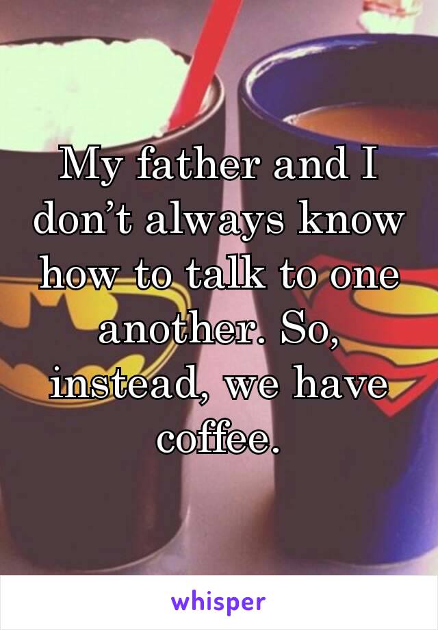 My father and I don’t always know how to talk to one another. So, instead, we have coffee.