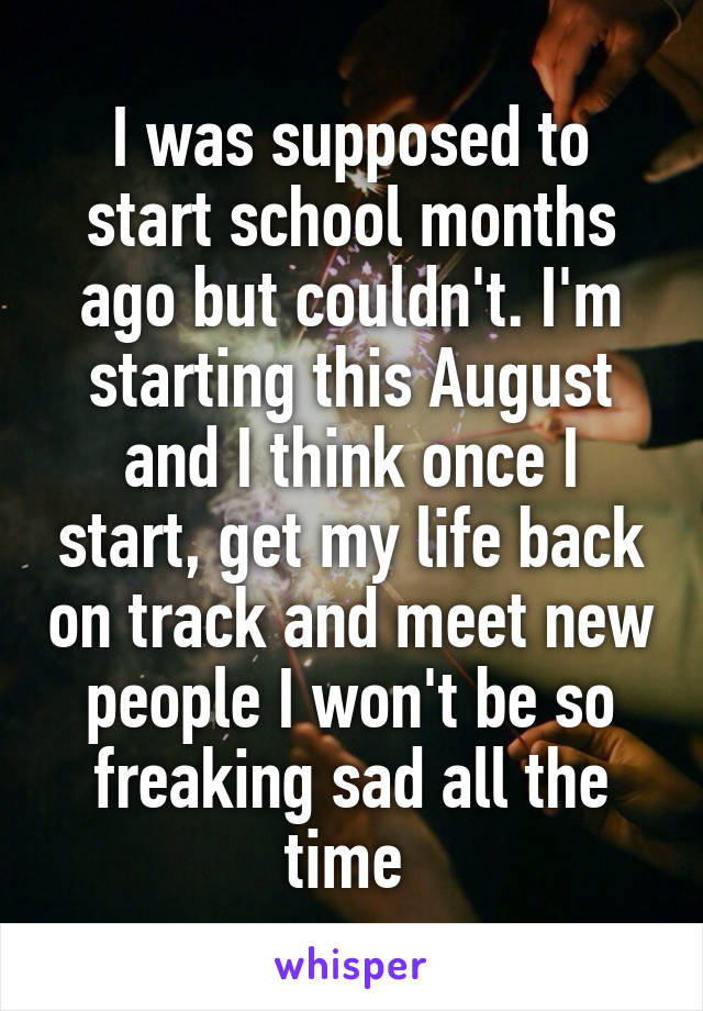 I was supposed to start school months ago but couldn't. I'm starting this August and I think once I start, get my life back on track and meet new people I won't be so freaking sad all the time 