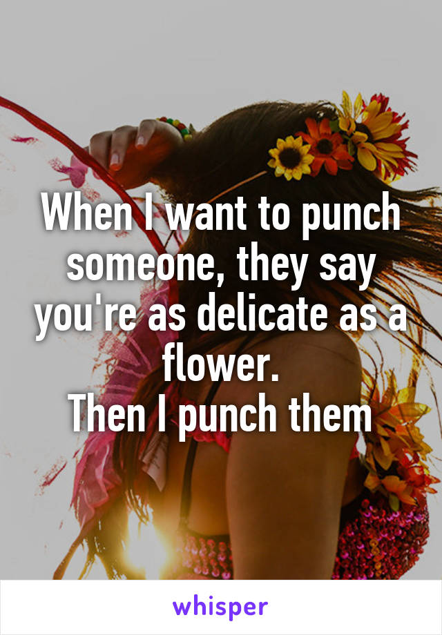 When I want to punch someone, they say you're as delicate as a flower.
Then I punch them