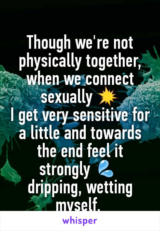 Though we're not physically together,
when we connect sexually 💥
I get very sensitive for a little and towards the end feel it strongly 💦 
dripping, wetting myself. 