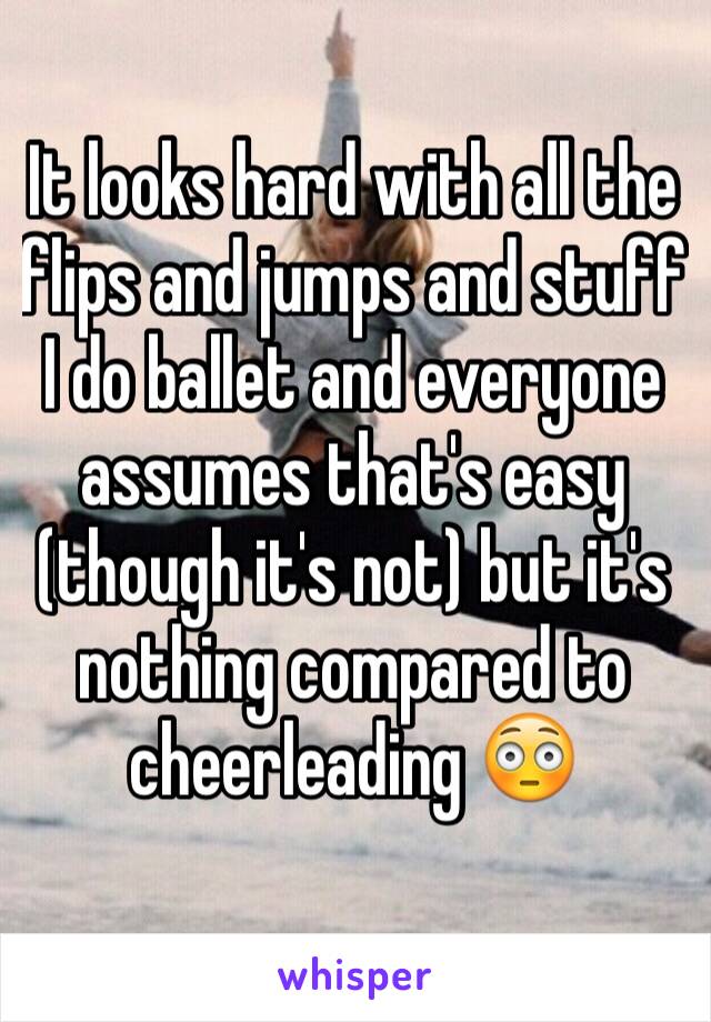 It looks hard with all the flips and jumps and stuff 
I do ballet and everyone assumes that's easy (though it's not) but it's nothing compared to cheerleading 😳