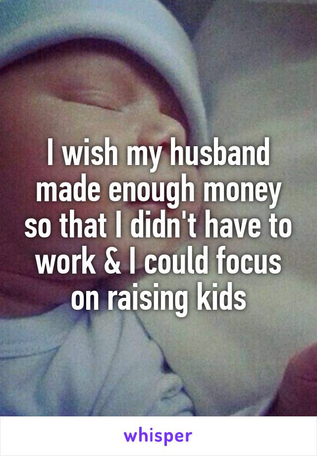 I wish my husband made enough money so that I didn't have to work & I could focus on raising kids