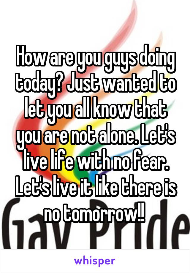 How are you guys doing today? Just wanted to let you all know that you are not alone. Let's live life with no fear. Let's live it like there is no tomorrow!! 