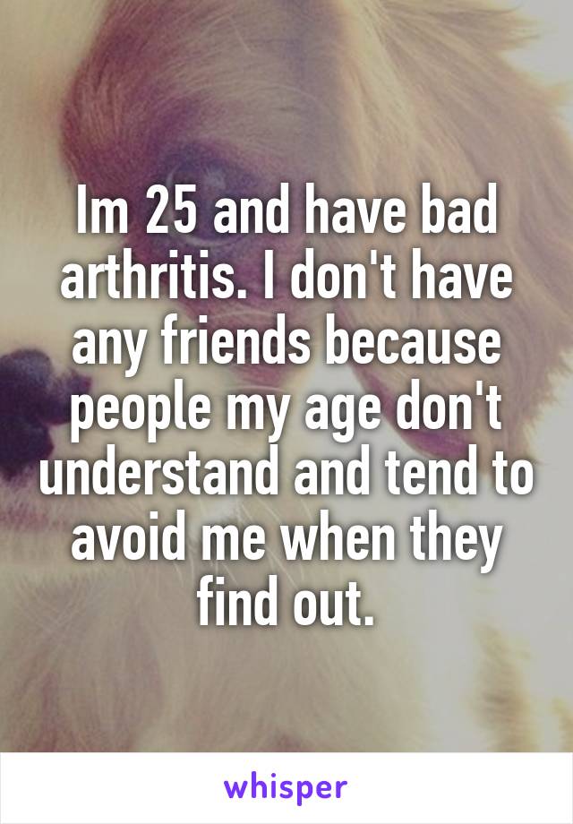 Im 25 and have bad arthritis. I don't have any friends because people my age don't understand and tend to avoid me when they find out.