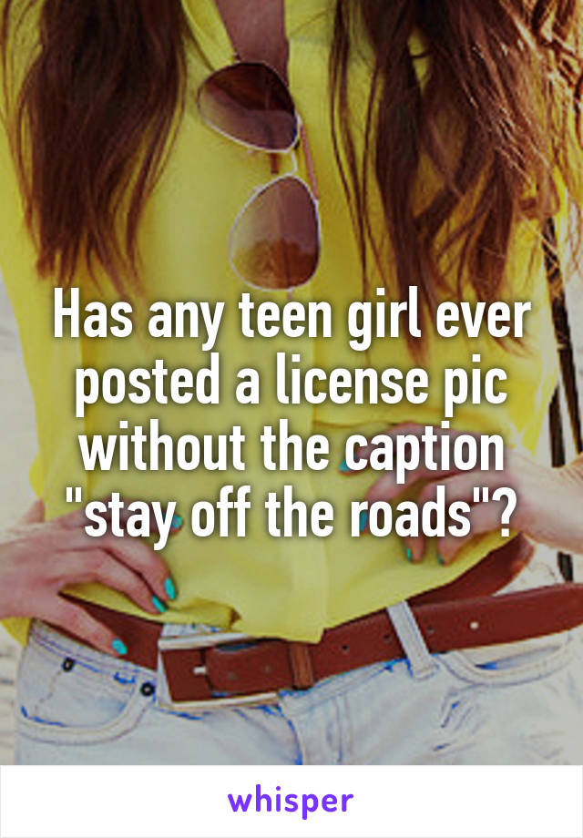 Has any teen girl ever posted a license pic without the caption "stay off the roads"?