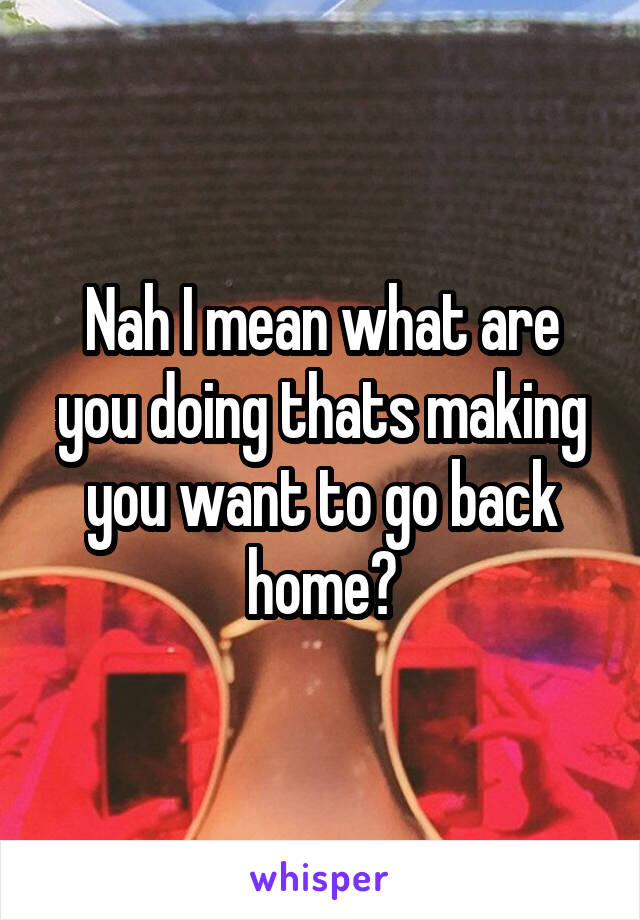 Nah I mean what are you doing thats making you want to go back home?