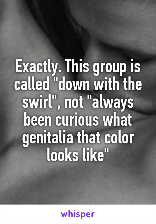 Exactly. This group is called "down with the swirl", not "always been curious what genitalia that color looks like"