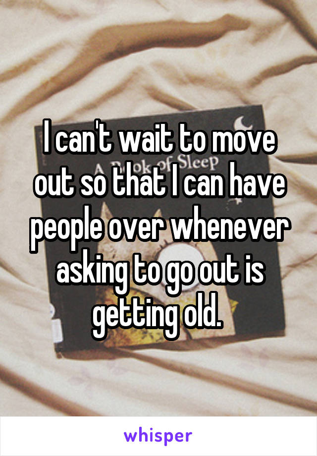 I can't wait to move out so that I can have people over whenever asking to go out is getting old. 