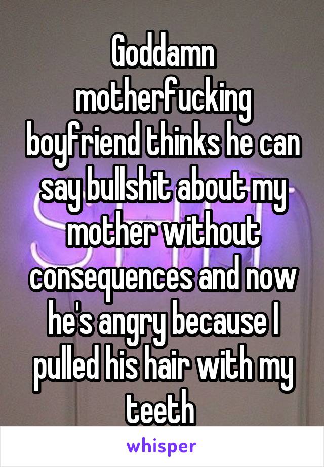 Goddamn motherfucking boyfriend thinks he can say bullshit about my mother without consequences and now he's angry because I pulled his hair with my teeth 