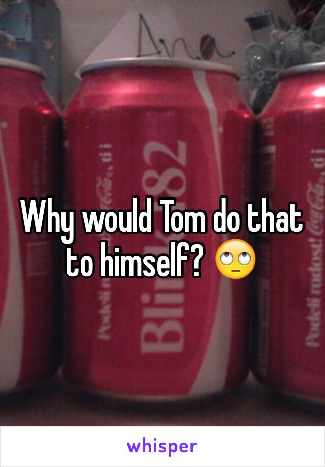 Why would Tom do that to himself? 🙄