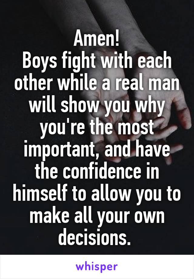 Amen!
Boys fight with each other while a real man will show you why you're the most important, and have the confidence in himself to allow you to make all your own decisions. 