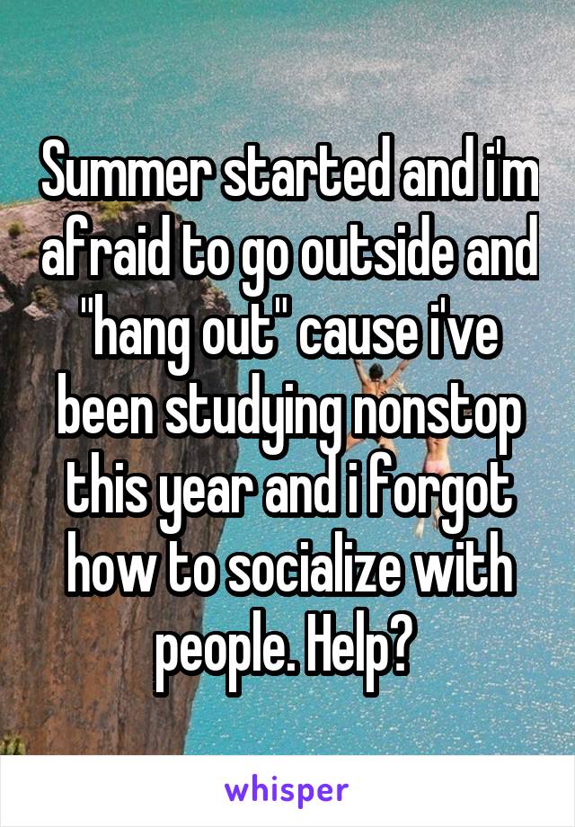 Summer started and i'm afraid to go outside and "hang out" cause i've been studying nonstop this year and i forgot how to socialize with people. Help? 