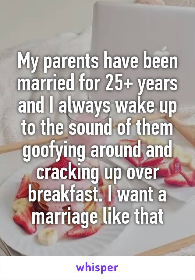 My parents have been married for 25+ years and I always wake up to the sound of them goofying around and cracking up over breakfast. I want a marriage like that