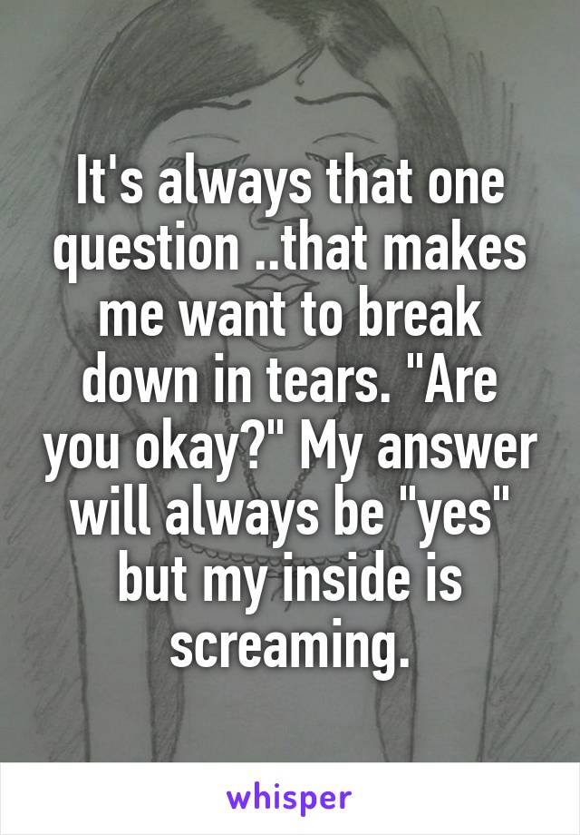 It's always that one question ..that makes me want to break down in tears. "Are you okay?" My answer will always be "yes" but my inside is screaming.