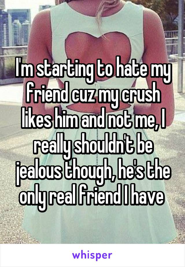 I'm starting to hate my friend cuz my crush likes him and not me, I really shouldn't be jealous though, he's the only real friend I have 