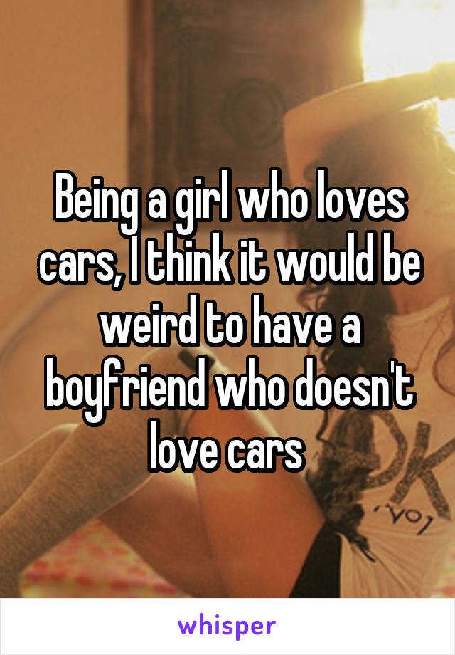 Being a girl who loves cars, I think it would be weird to have a boyfriend who doesn't love cars 