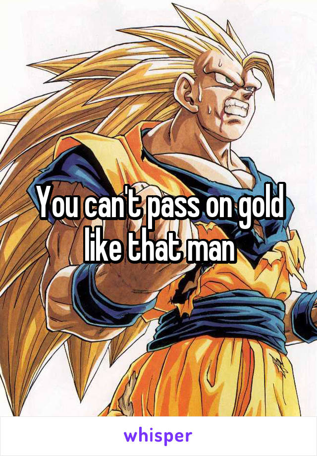 You can't pass on gold like that man