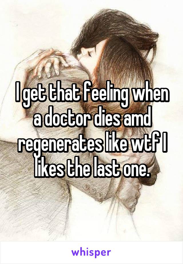 I get that feeling when a doctor dies amd regenerates like wtf I likes the last one.