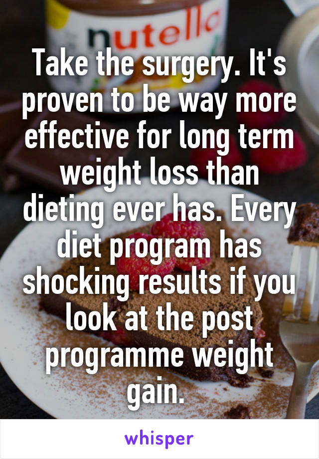 Take the surgery. It's proven to be way more effective for long term weight loss than dieting ever has. Every diet program has shocking results if you look at the post programme weight gain. 