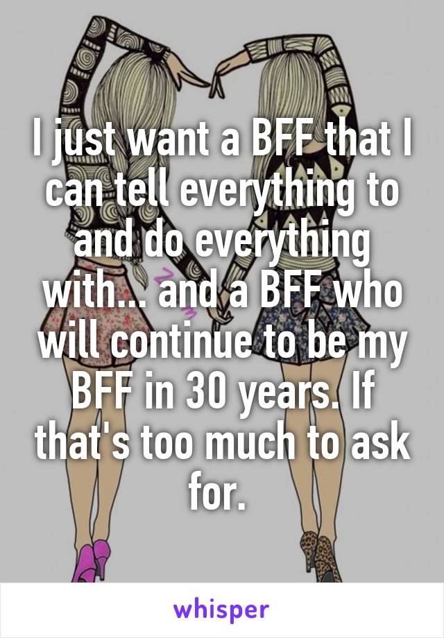 I just want a BFF that I can tell everything to and do everything with... and a BFF who will continue to be my BFF in 30 years. If that's too much to ask for. 