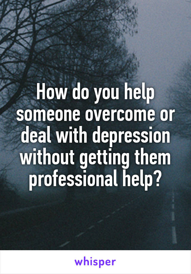 How do you help someone overcome or deal with depression without getting them professional help?