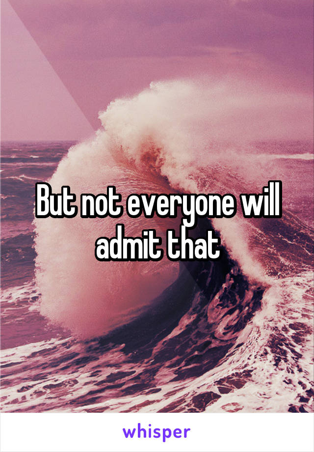 But not everyone will admit that