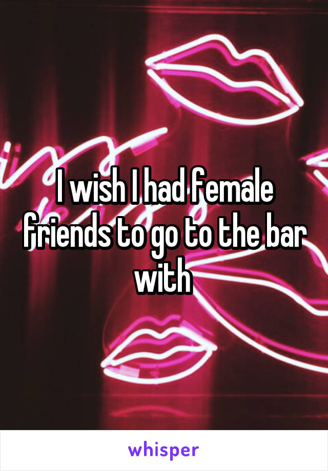 I wish I had female friends to go to the bar with 