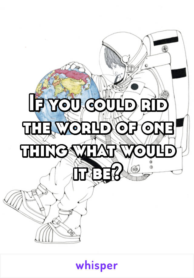 If you could rid the world of one thing what would it be?