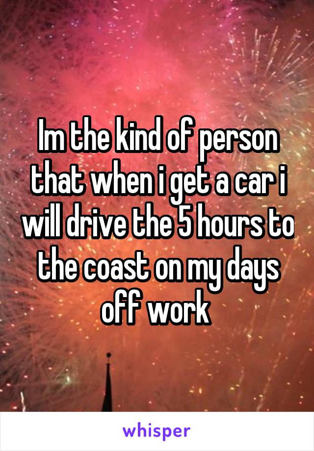 Im the kind of person that when i get a car i will drive the 5 hours to the coast on my days off work 