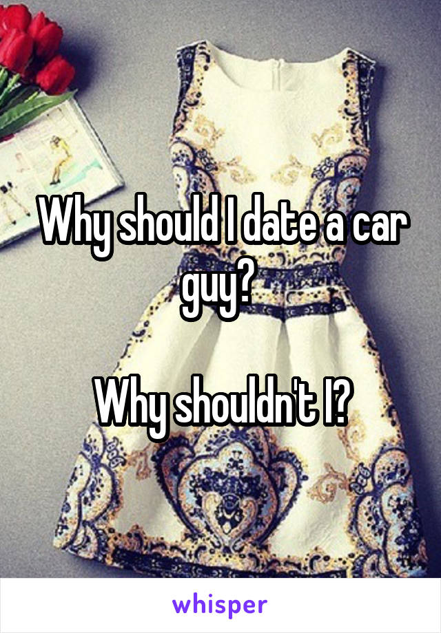 Why should I date a car guy? 

Why shouldn't I?