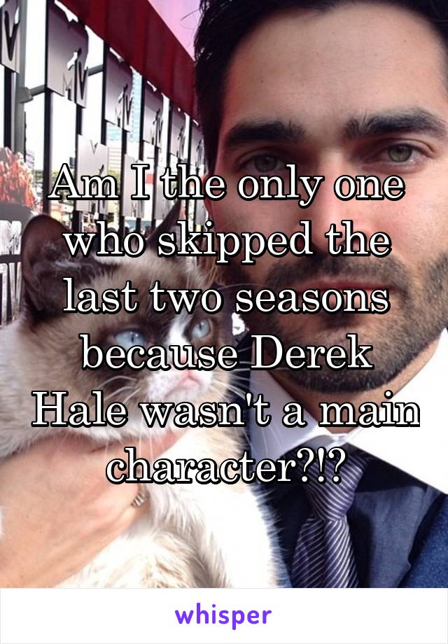 Am I the only one who skipped the last two seasons because Derek Hale wasn't a main character?!?