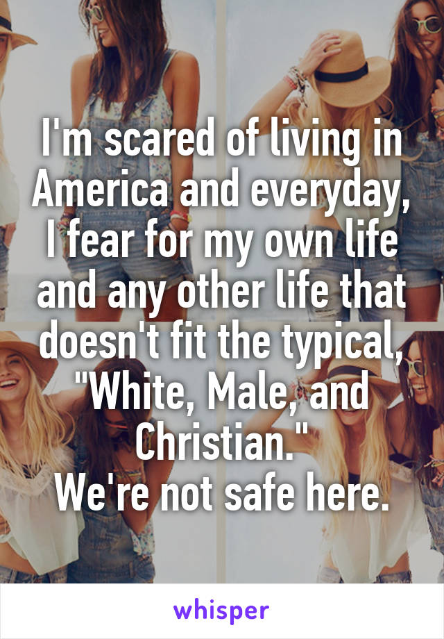 I'm scared of living in America and everyday, I fear for my own life and any other life that doesn't fit the typical, "White, Male, and Christian."
We're not safe here.