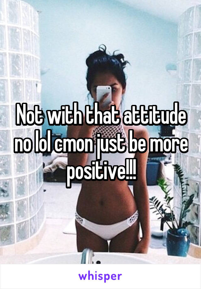 Not with that attitude no lol cmon just be more positive!!!