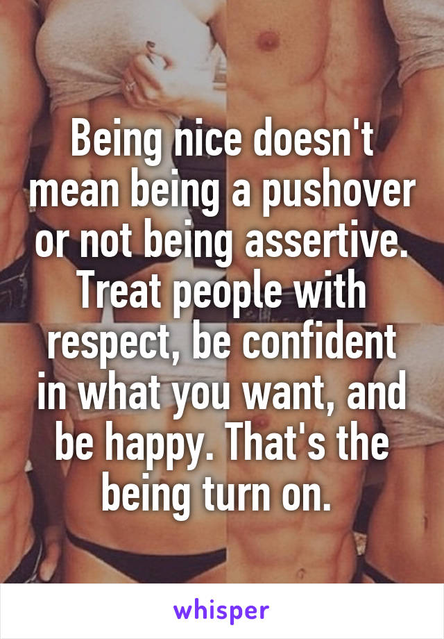 Being nice doesn't mean being a pushover or not being assertive. Treat people with respect, be confident in what you want, and be happy. That's the being turn on. 