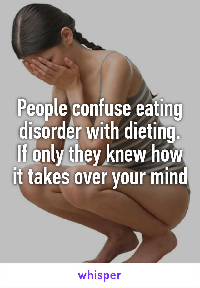 People confuse eating disorder with dieting. If only they knew how it takes over your mind